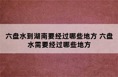 六盘水到湖南要经过哪些地方 六盘水需要经过哪些地方